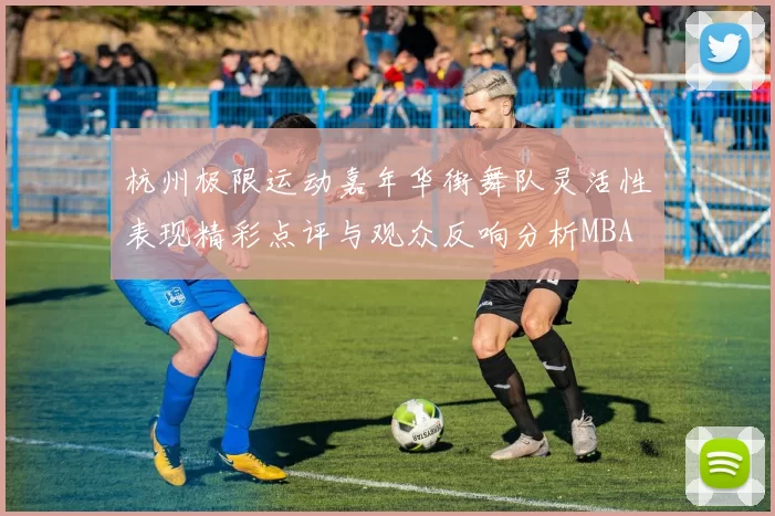 杭州极限运动嘉年华街舞队灵活性表现精彩点评与观众反响分析MBA