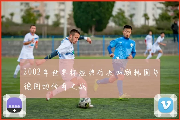 2002年世界杯经典对决回顾韩国与德国的传奇之战