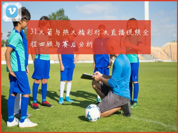 31火箭与热火精彩对决直播视频全程回顾与赛后分析