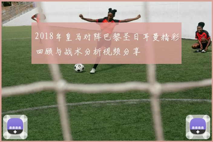 2018年皇马对阵巴黎圣日耳曼精彩回顾与战术分析视频分享
