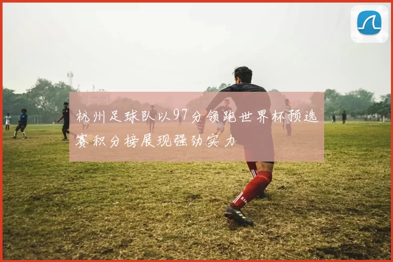 杭州足球队以97分领跑世界杯预选赛积分榜展现强劲实力