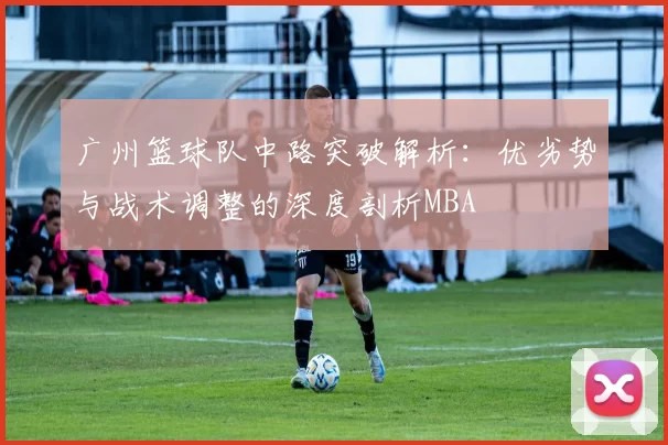 广州篮球队中路突破解析：优劣势与战术调整的深度剖析MBA