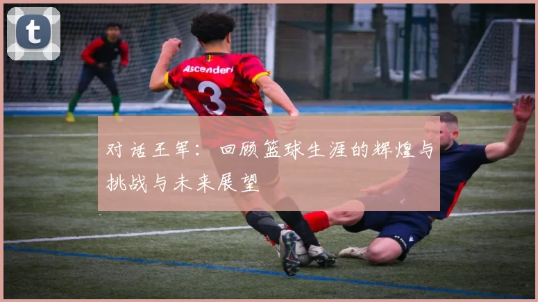 对话王军：回顾篮球生涯的辉煌与挑战与未来展望