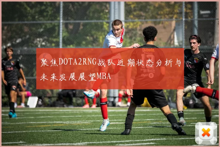 聚焦DOTA2RNG战队近期状态分析与未来发展展望MBA