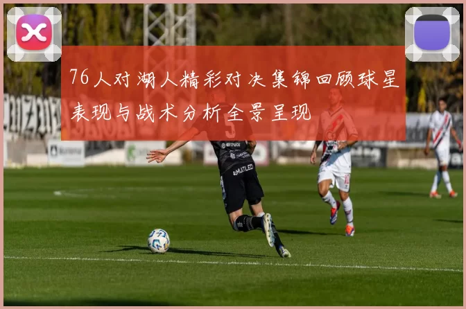 76人对湖人精彩对决集锦回顾球星表现与战术分析全景呈现