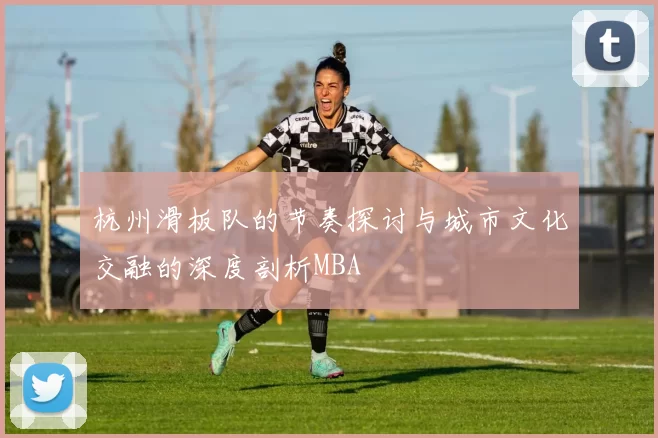 杭州滑板队的节奏探讨与城市文化交融的深度剖析MBA