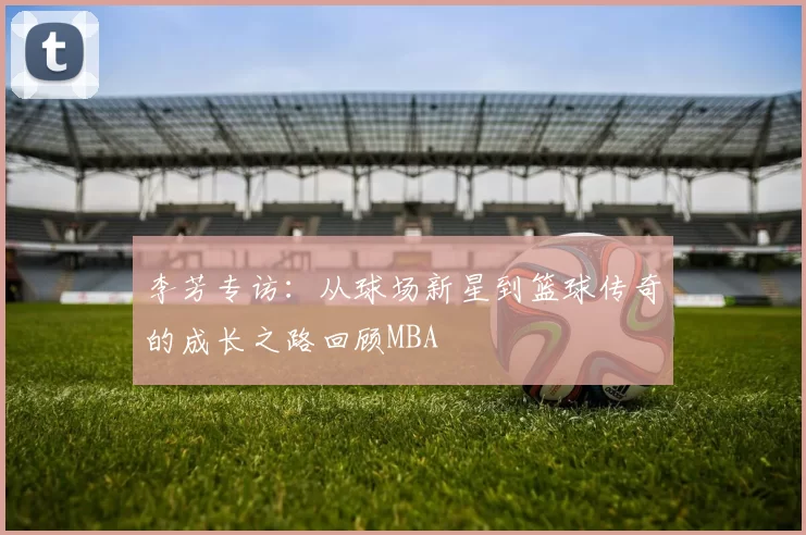 李芳专访：从球场新星到篮球传奇的成长之路回顾MBA