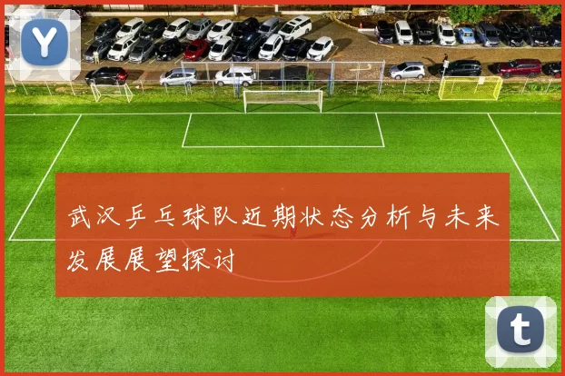 武汉乒乓球队近期状态分析与未来发展展望探讨