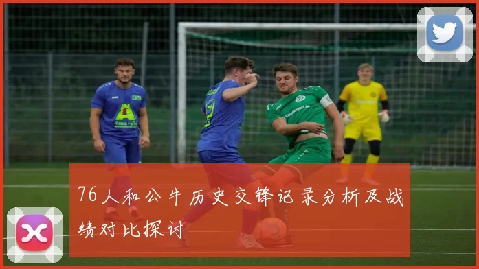 76人和公牛历史交锋记录分析及战绩对比探讨