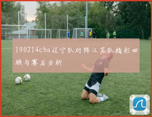 190214cba辽宁队对阵江苏队精彩回顾与赛后分析