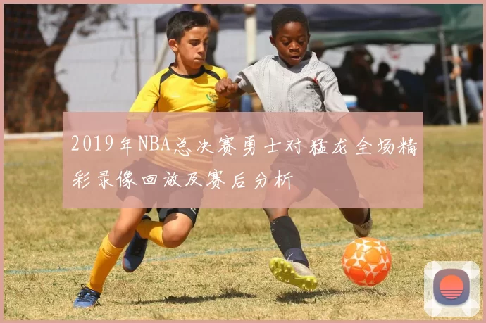 2019年NBA总决赛勇士对猛龙全场精彩录像回放及赛后分析