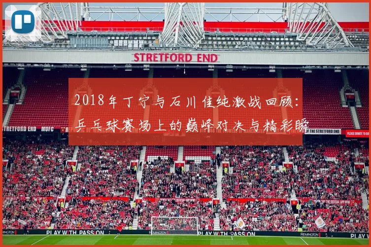 2018年丁宁与石川佳纯激战回顾：乒乓球赛场上的巅峰对决与精彩瞬间