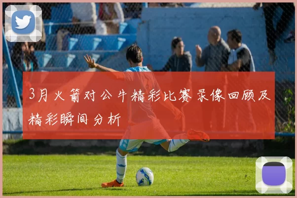 3月火箭对公牛精彩比赛录像回顾及精彩瞬间分析