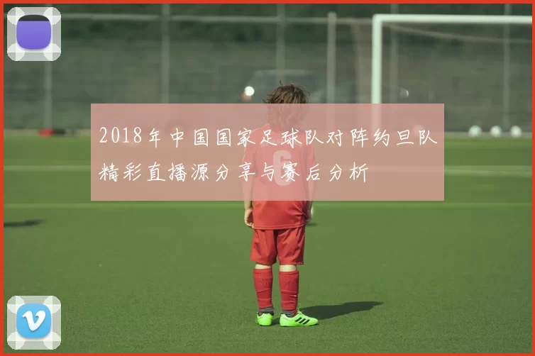 2018年中国国家足球队对阵约旦队精彩直播源分享与赛后分析