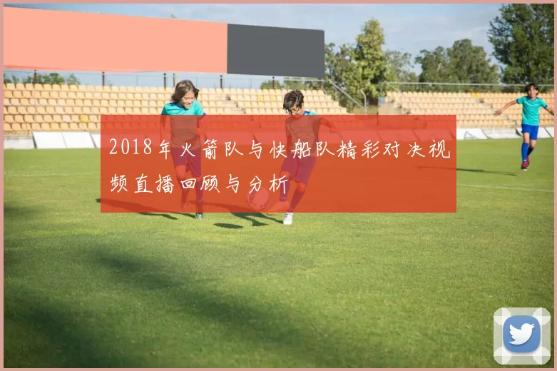 2018年火箭队与快船队精彩对决视频直播回顾与分析