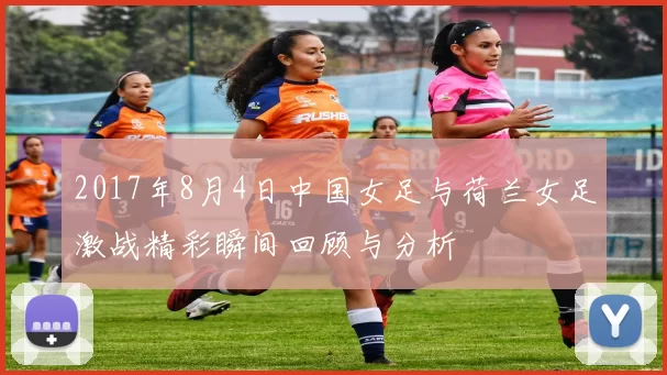 2017年8月4日中国女足与荷兰女足激战精彩瞬间回顾与分析